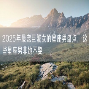 2025年最宠巨蟹女的星座男盘点，这些星座男非她不娶