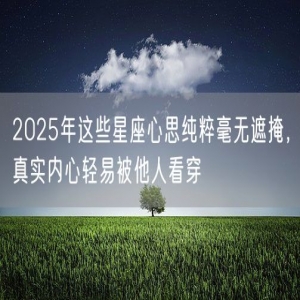 2025年这些星座心思纯粹毫无遮掩，真实内心轻易被他人看穿