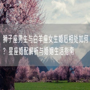 狮子座男生与白羊座女生婚后相处如何？星座婚配解析与婚姻生活指南