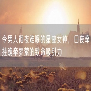 令男人彻夜难眠的星座女神，日夜牵挂魂牵梦萦的致命吸引力