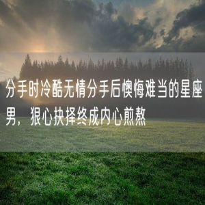 分手时冷酷无情分手后懊悔难当的星座男，狠心抉择终成内心煎熬