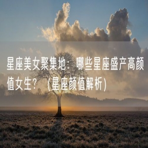 星座美女聚集地：哪些星座盛产高颜值女生？（星座颜值解析）