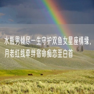 水瓶男倾尽一生守护双鱼女星座情缘，月老红线牵绊宿命痴恋至白首