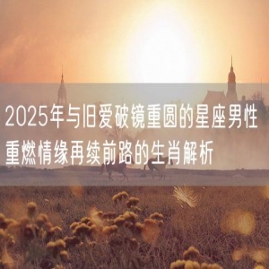 2025年与旧爱破镜重圆的星座男性 重燃情缘再续前路的生肖解析