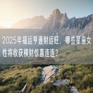2025年福运亨通财运旺，哪些星座女性将收获横财惊喜连连？