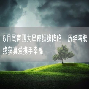 6月尾声四大星座姻缘降临，历经考验终获真爱携手幸福